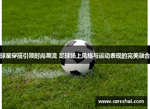 球星穿搭引领时尚潮流 足球场上风格与运动表现的完美融合