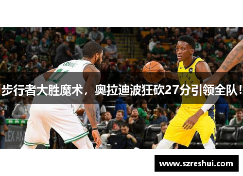 步行者大胜魔术，奥拉迪波狂砍27分引领全队！